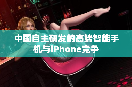 中国自主研发的高端智能手机与iPhone竞争