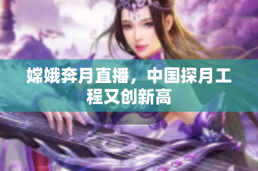 嫦娥奔月直播，中国探月工程又创新高