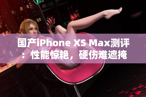 国产iPhone XS Max测评：性能惊艳，硬伤难遮掩