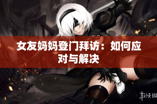女友妈妈登门拜访：如何应对与解决