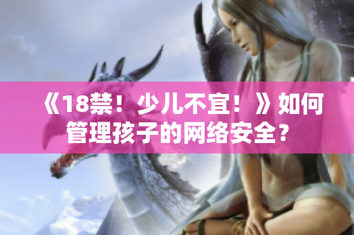 《18禁！少儿不宜！》如何管理孩子的网络安全？