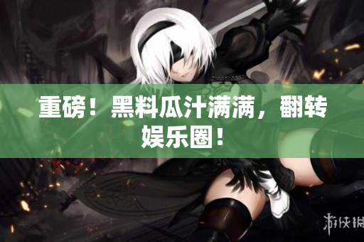 重磅！黑料瓜汁满满，翻转娱乐圈！