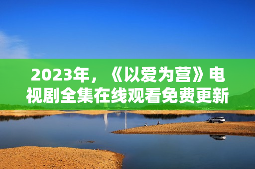 2023年，《以爱为营》电视剧全集在线观看免费更新！