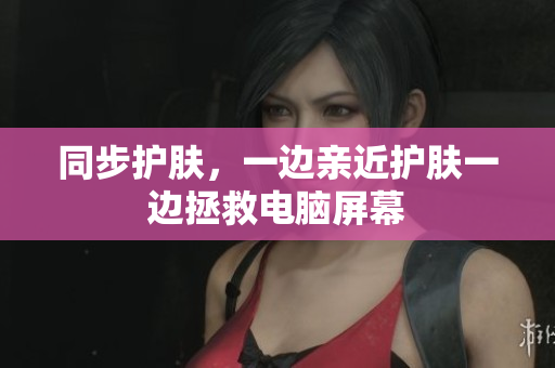 同步护肤，一边亲近护肤一边拯救电脑屏幕