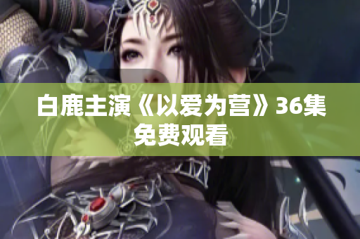 白鹿主演《以爱为营》36集免费观看