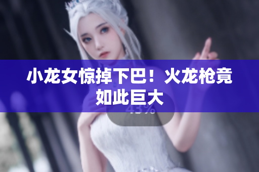 小龙女惊掉下巴！火龙枪竟如此巨大