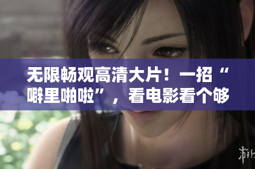 无限畅观高清大片！一招“噼里啪啦”，看电影看个够！