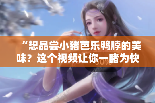 “想品尝小猪芭乐鸭脖的美味？这个视频让你一睹为快！”