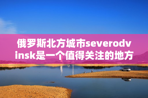 俄罗斯北方城市severodvinsk是一个值得关注的地方