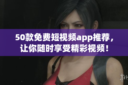 50款免费短视频app推荐，让你随时享受精彩视频！
