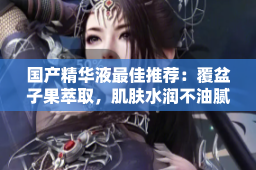 国产精华液最佳推荐：覆盆子果萃取，肌肤水润不油腻