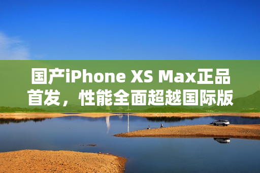 国产iPhone XS Max正品首发，性能全面超越国际版