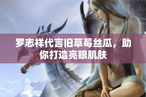 罗志祥代言旧草莓丝瓜，助你打造亮眼肌肤