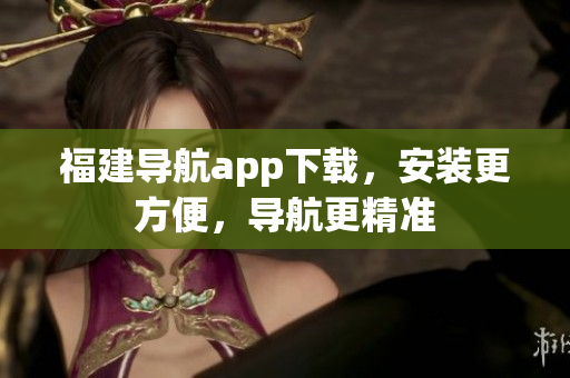 福建导航app下载，安装更方便，导航更精准