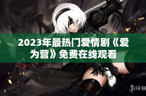 2023年最热门爱情剧《爱为营》免费在线观看