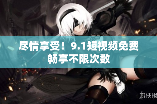 尽情享受！9.1短视频免费畅享不限次数