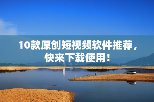 10款原创短视频软件推荐，快来下载使用！