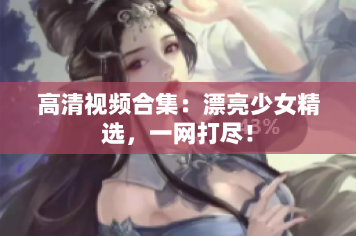 高清视频合集：漂亮少女精选，一网打尽！