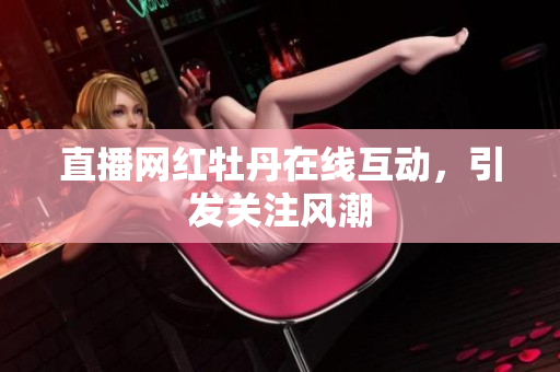 直播网红牡丹在线互动，引发关注风潮