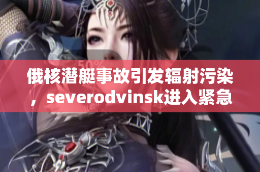 俄核潜艇事故引发辐射污染，severodvinsk进入紧急状态