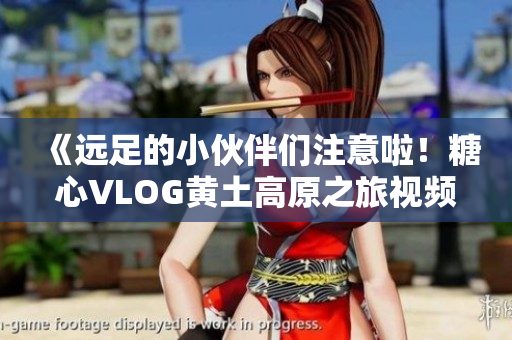 《远足的小伙伴们注意啦！糖心VLOG黄土高原之旅视频来啦！》