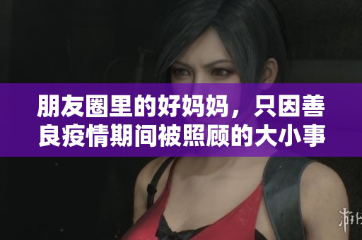 朋友圈里的好妈妈，只因善良疫情期间被照顾的大小事