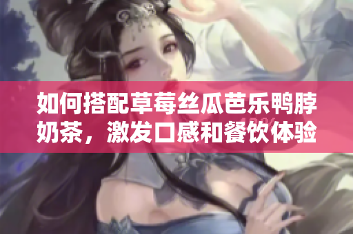如何搭配草莓丝瓜芭乐鸭脖奶茶，激发口感和餐饮体验？