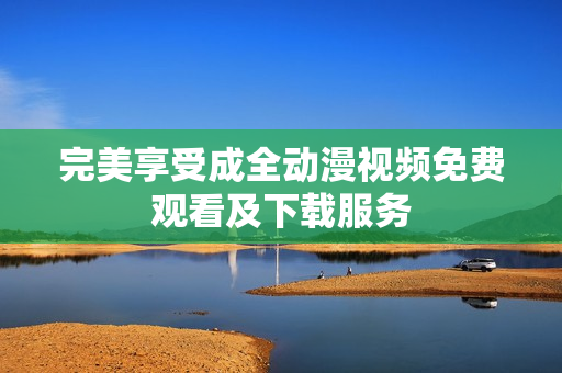 完美享受成全动漫视频免费观看及下载服务