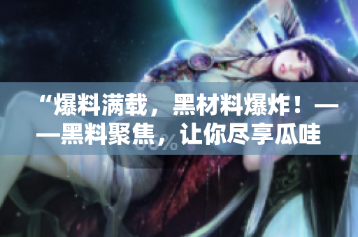 “爆料满载，黑材料爆炸！——黑料聚焦，让你尽享瓜哇美味！”