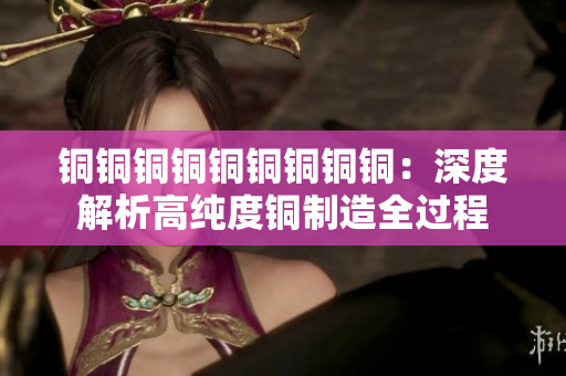 铜铜铜铜铜铜铜铜铜：深度解析高纯度铜制造全过程