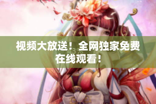 视频大放送！全网独家免费在线观看！