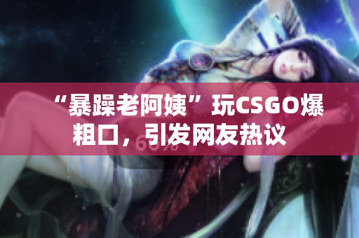 “暴躁老阿姨”玩CSGO爆粗口，引发网友热议