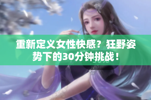 重新定义女性快感？狂野姿势下的30分钟挑战！
