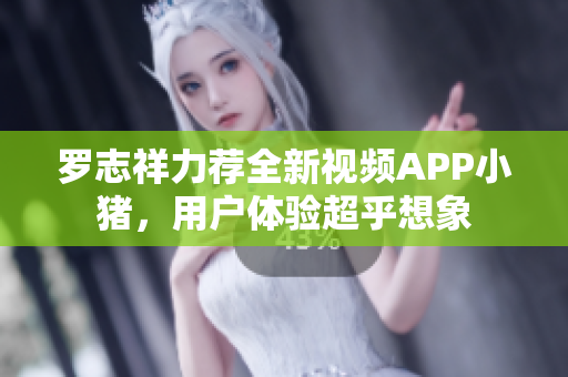 罗志祥力荐全新视频APP小猪，用户体验超乎想象