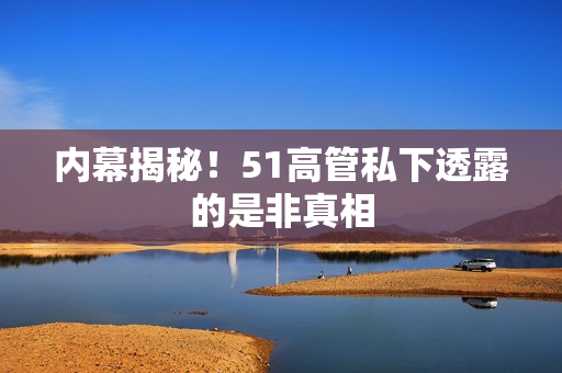 内幕揭秘！51高管私下透露的是非真相