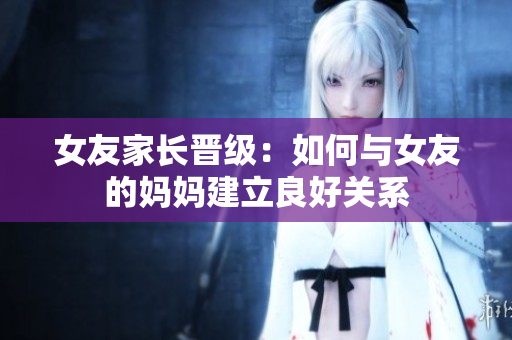 女友家长晋级：如何与女友的妈妈建立良好关系