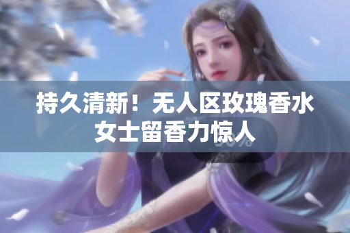 持久清新！无人区玫瑰香水女士留香力惊人