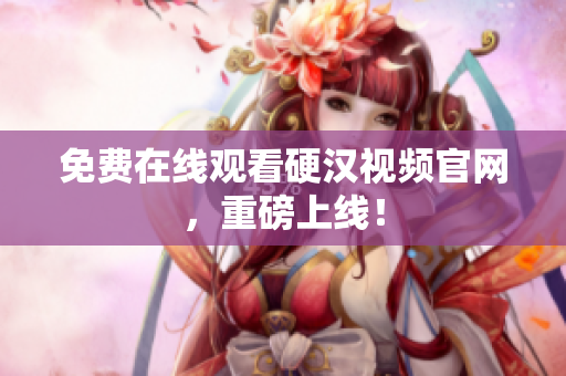 免费在线观看硬汉视频官网，重磅上线！