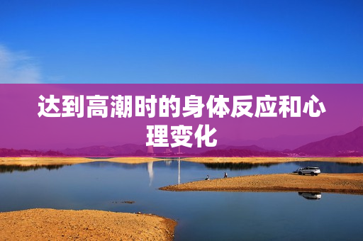 达到高潮时的身体反应和心理变化