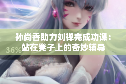 孙尚香助力刘禅完成功课：站在凳子上的奇妙辅导