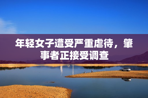 年轻女子遭受严重虐待，肇事者正接受调查