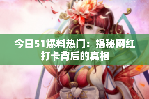 今日51爆料热门：揭秘网红打卡背后的真相