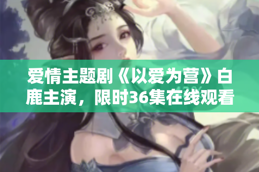 爱情主题剧《以爱为营》白鹿主演，限时36集在线观看