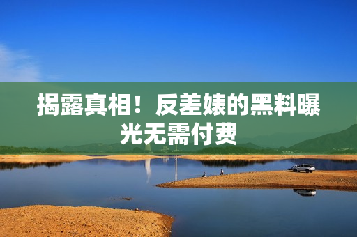 揭露真相！反差婊的黑料曝光无需付费