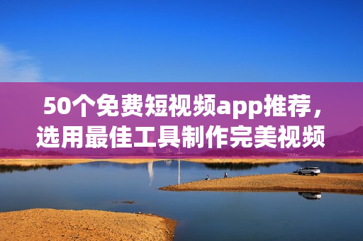 50个免费短视频app推荐，选用最佳工具制作完美视频！