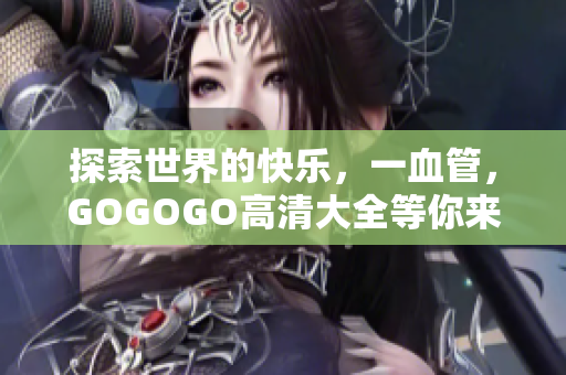 探索世界的快乐，一血管，GOGOGO高清大全等你来战！