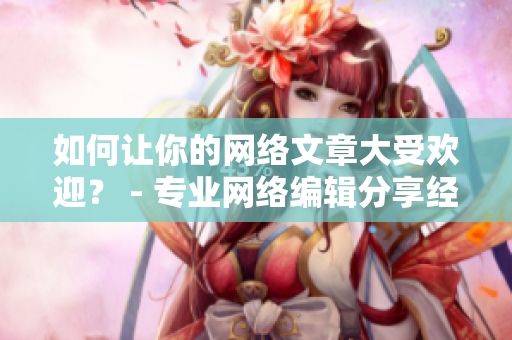 如何让你的网络文章大受欢迎？ - 专业网络编辑分享经验