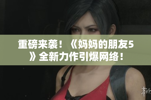 重磅来袭！《妈妈的朋友5》全新力作引爆网络！