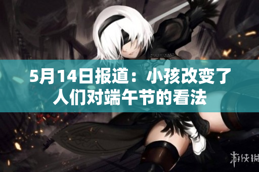 5月14日报道：小孩改变了人们对端午节的看法
