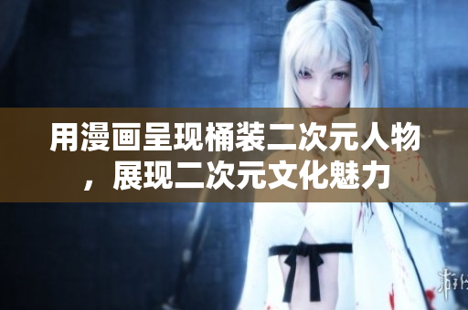 用漫画呈现桶装二次元人物，展现二次元文化魅力